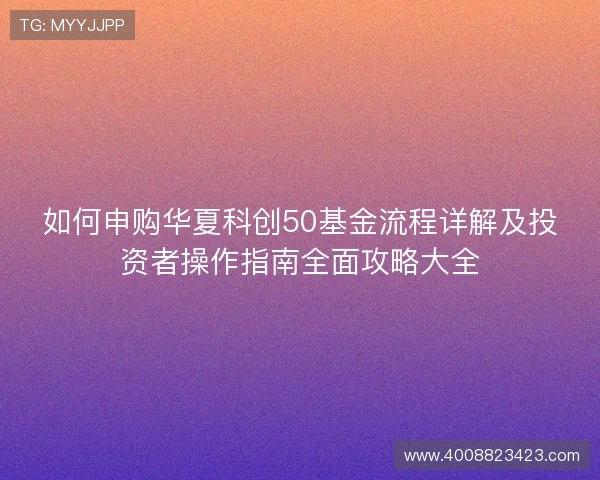 如何申购华夏科创50基金流程详解及投资者操作指南全面攻略大全